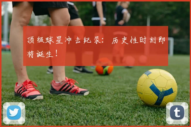 顶级球星冲击纪录：历史性时刻即将诞生！