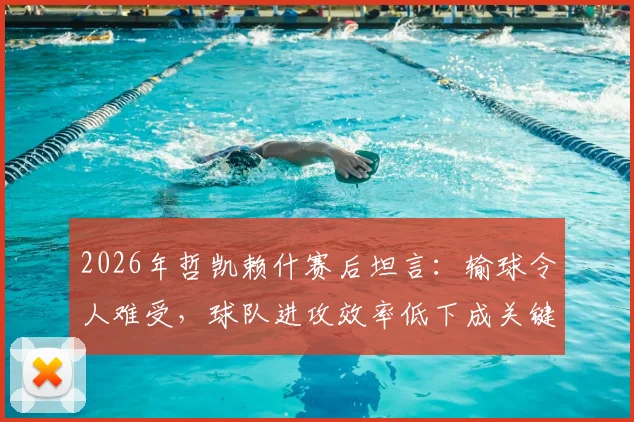2026年哲凯赖什赛后坦言：输球令人难受，球队进攻效率低下成关键原因，未来如何改进？