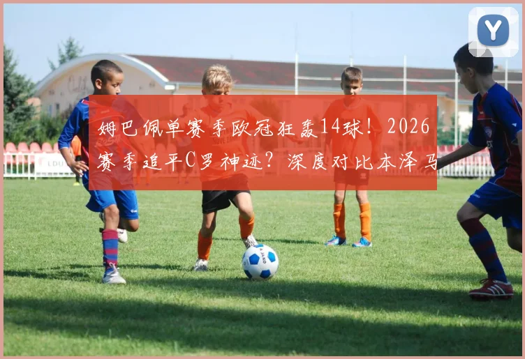 姆巴佩单赛季欧冠狂轰14球！2026赛季追平C罗神迹？深度对比本泽马莱万数据，解析历史射手榜排名与未来纪录展望