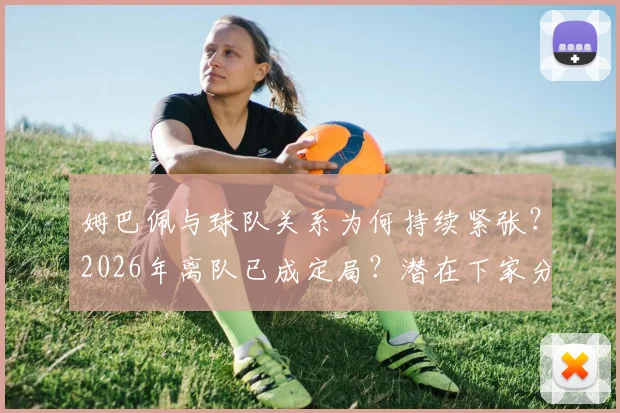 姆巴佩与球队关系为何持续紧张？2026年离队已成定局？潜在下家分析与前景预测