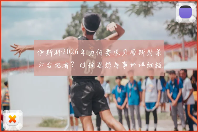 伊斯科2026年为何要求贝蒂斯封杀六台记者？过往恩怨与事件详细梳理，看球员与媒体的紧张关系