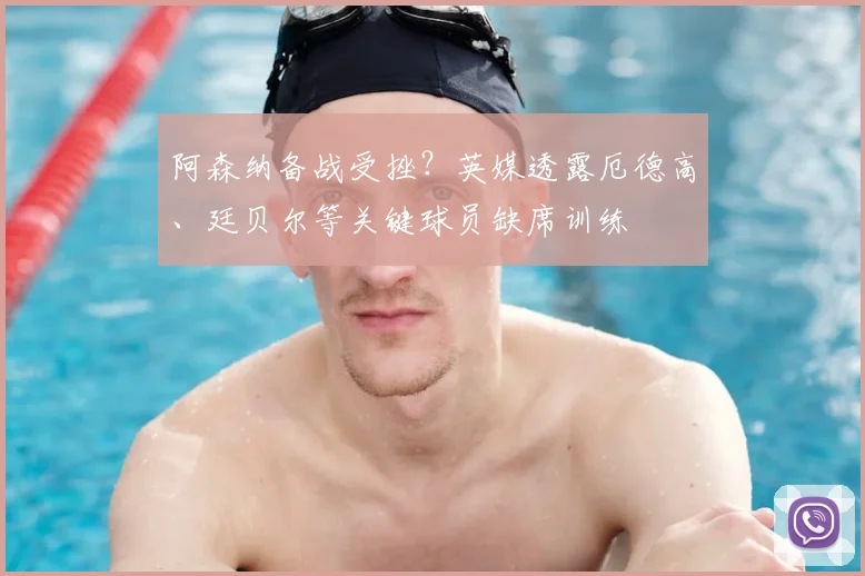 阿森纳备战受挫？英媒透露厄德高、廷贝尔等关键球员缺席训练