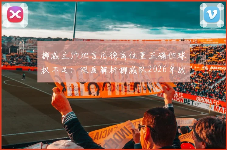 挪威主帅坦言厄德高位置正确但球权不足:深度解析挪威队2026年战术困境与核心使用问题