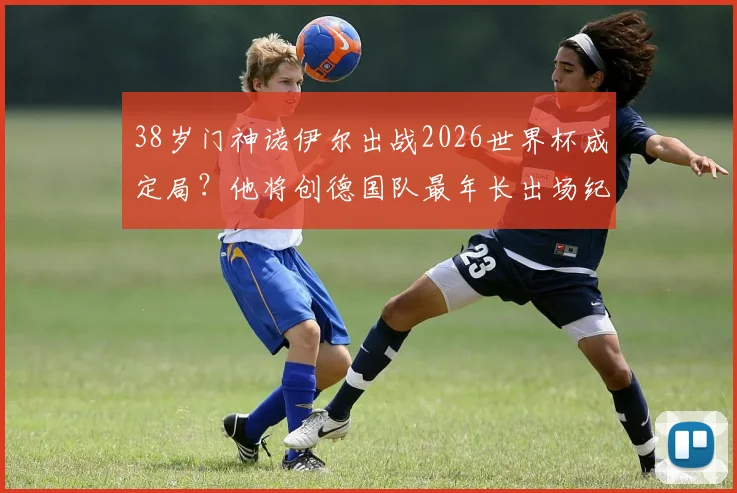 38岁门神诺伊尔出战2026世界杯成定局？他将创德国队最年长出场纪录，第五次征程意义非凡