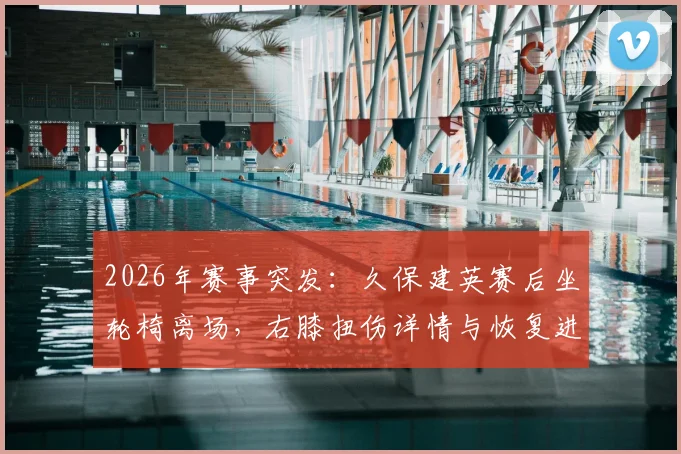2026年赛事突发：久保建英赛后坐轮椅离场，右膝扭伤详情与恢复进展追踪