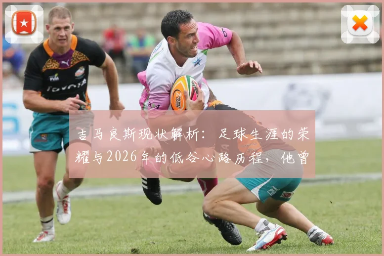 吉马良斯现状解析：足球生涯的荣耀与2026年的低谷心路历程，他曾拥有的一切与最深切的痛楚