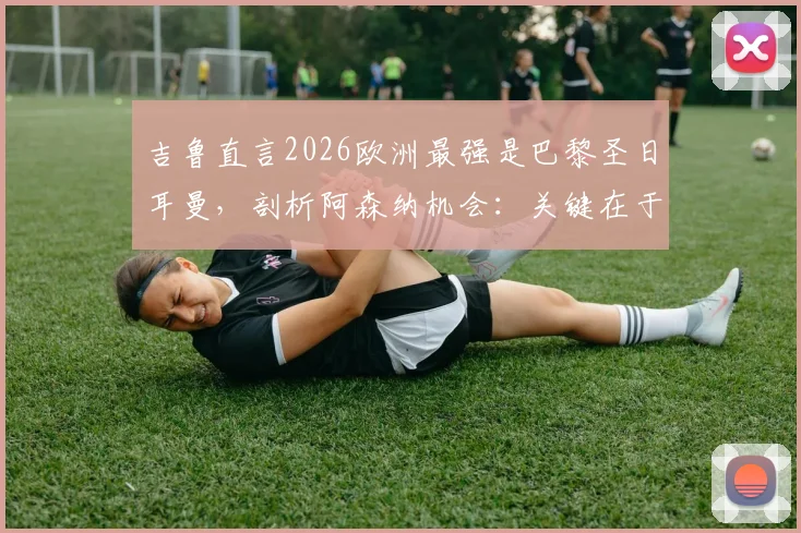 吉鲁直言2026欧洲最强是巴黎圣日耳曼，剖析阿森纳机会：关键在于场面是否开放