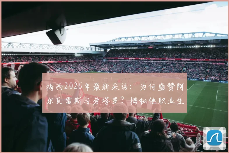 梅西2026年最新采访：为何盛赞阿尔瓦雷斯与劳塔罗？揭秘他职业生涯从未对阵英格兰的真相