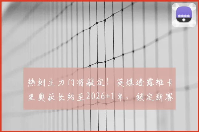 热刺主力门将敲定！英媒透露维卡里奥获长约至2026+1年，锁定新赛季首发位置