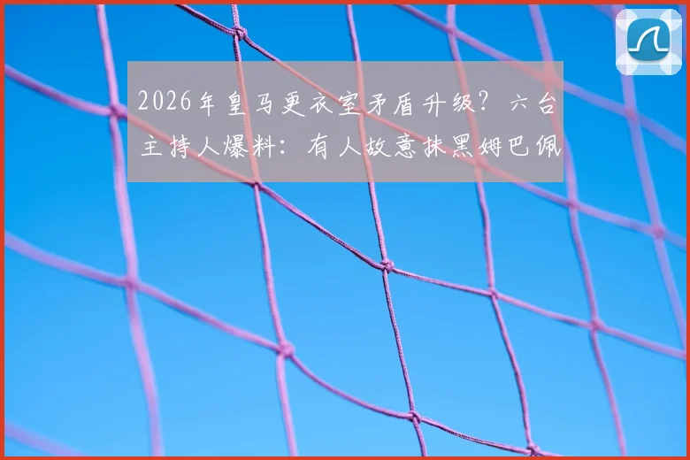 2026年皇马更衣室矛盾升级？六台主持人爆料：有人故意抹黑姆巴佩致其陷入孤立，球队内部关系引关注