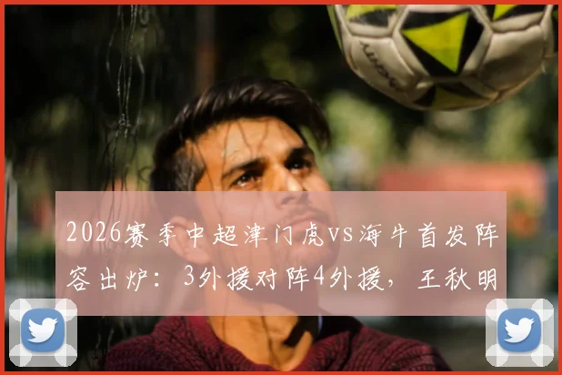 2026赛季中超津门虎vs海牛首发阵容出炉：3外援对阵4外援，王秋明先发，邝兆镭待命出战