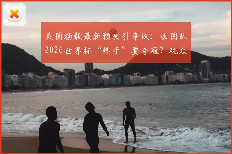 美国杨毅最新预测引争议：法国队2026世界杯“终于”要夺冠？观众评价两极分化，冠军热门真实分析