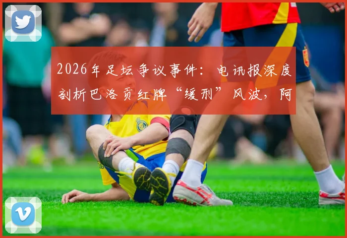 2026年足坛争议事件:电讯报深度剖析巴洛贡红牌“缓刑”风波,阿森纳球星为何免于禁赛?