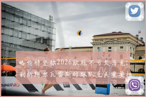 略伦特坚称2026欧冠不亏欠马竞；剖析阿尔瓦雷斯对球队至关重要性
