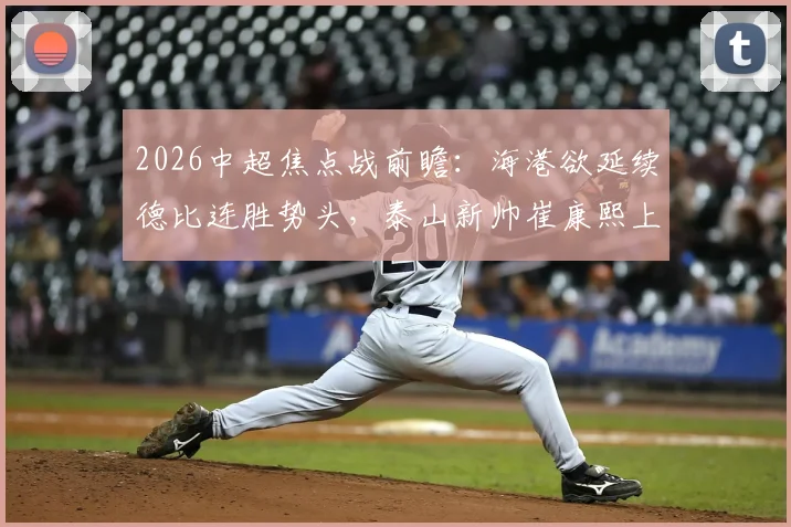 2026中超焦点战前瞻：海港欲延续德比连胜势头，泰山新帅崔康熙上任首秀誓要止住颓势