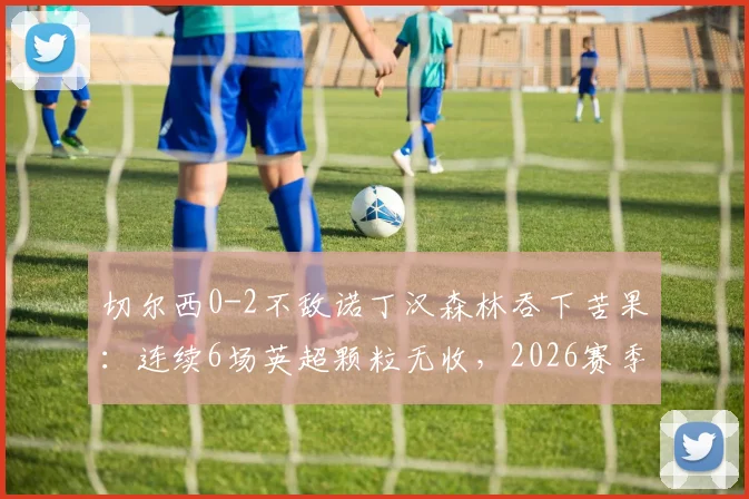 切尔西0-2不敌诺丁汉森林吞下苦果:连续6场英超颗粒无收,2026赛季进攻端陷入全面僵局