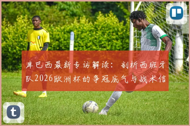 库巴西最新专访解读:剖析西班牙队2026欧洲杯的争冠底气与战术信念,年轻后卫为何如此自信