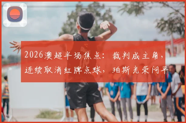 2026澳超半场焦点：裁判成主角，连续取消红牌点球，珀斯光荣闷平麦克阿瑟