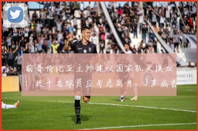 前哥伦比亚主帅建议国家队大换血：近十名球员应考虑离开，J罗成首要调整目标，为2026年目标做准备