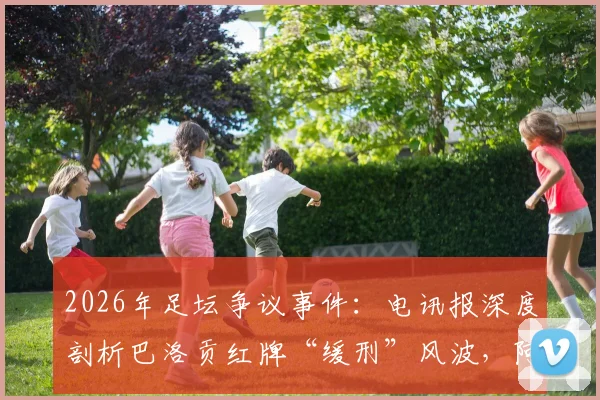 2026年足坛争议事件：电讯报深度剖析巴洛贡红牌“缓刑”风波，阿森纳球星为何免于禁赛？