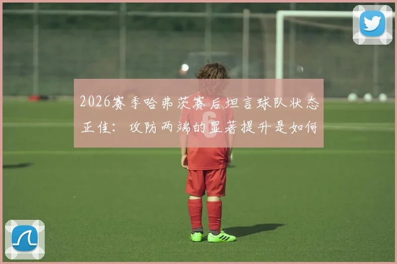 2026赛季哈弗茨赛后坦言球队状态正佳:攻防两端的显著提升是如何炼成的