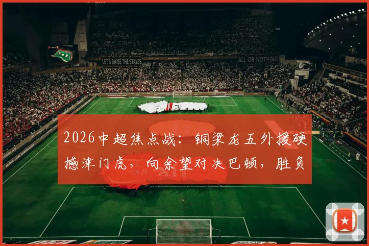2026中超焦点战:铜梁龙五外援硬撼津门虎,向余望对决巴顿,胜负手在此三点