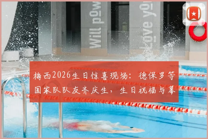 梅西2026生日惊喜现场：德保罗等国家队队友齐庆生，生日祝福与幕后细节全回顾