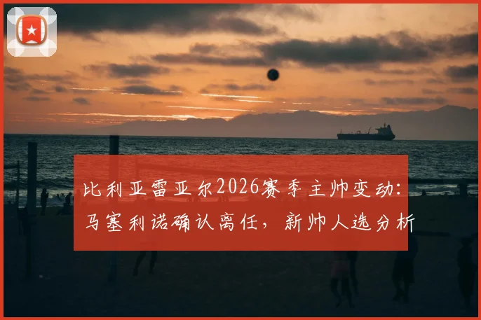 比利亚雷亚尔2026赛季主帅变动:马塞利诺确认离任,新帅人选分析与球队未来走向预测