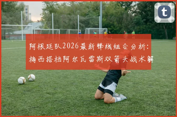 阿根廷队2026最新锋线组合分析:梅西搭档阿尔瓦雷斯双箭头战术解读及对手应对策略