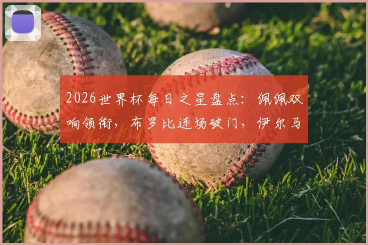 2026世界杯每日之星盘点:佩佩双响领衔,布罗比连场破门,伊尔马兹幸运球引热议,附最新球员高光集锦