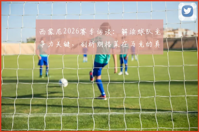 西蒙尼2026赛季访谈：解读球队竞争力关键，剖析朗格莱在马竞的真实定位与价值