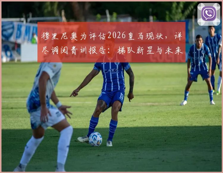 穆里尼奥为评估2026皇马现状，详尽调阅青训报告：梯队新星与未来构架深度剖析