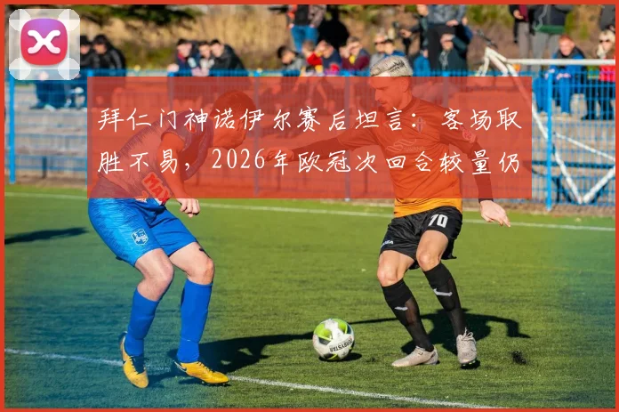 拜仁门神诺伊尔赛后坦言:客场取胜不易,2026年欧冠次回合较量仍是硬仗