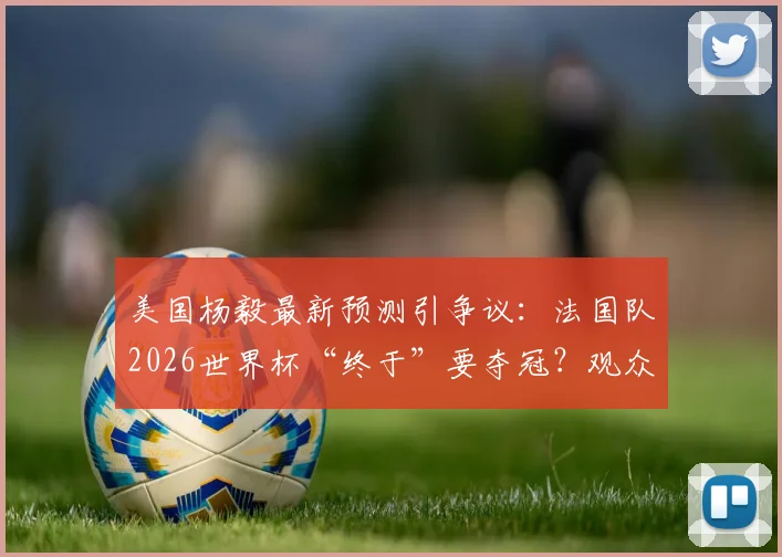 美国杨毅最新预测引争议:法国队2026世界杯“终于”要夺冠?观众评价两极分化,冠军热门真实分析