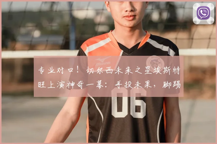 专业对口！切尔西未来之星埃斯特旺上演神奇一幕：手投未果，脚踢补篮精准命中引热议，青训创意训练方法盘点