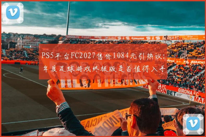 PS5平台FC2027售价1084元引热议：年度足球游戏终极版是否值得入手？各版本差异全解析