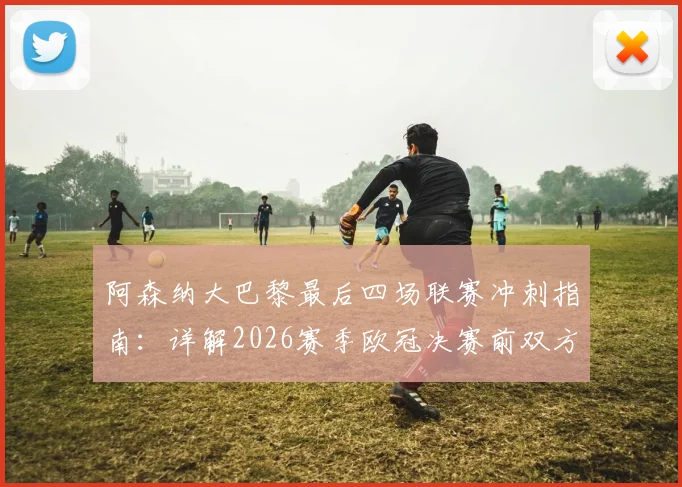 阿森纳大巴黎最后四场联赛冲刺指南:详解2026赛季欧冠决赛前双方争冠关键战