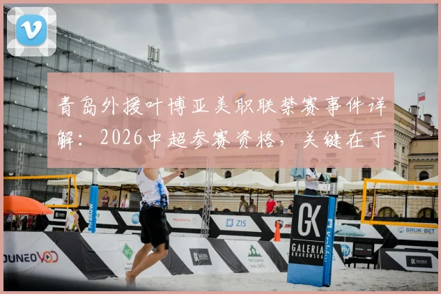青岛外援叶博亚美职联禁赛事件详解:2026中超参赛资格,关键在于足协如何认定