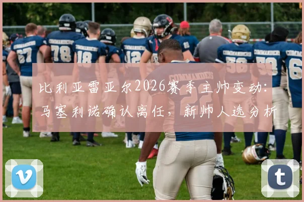 比利亚雷亚尔2026赛季主帅变动：马塞利诺确认离任，新帅人选分析与球队未来走向预测