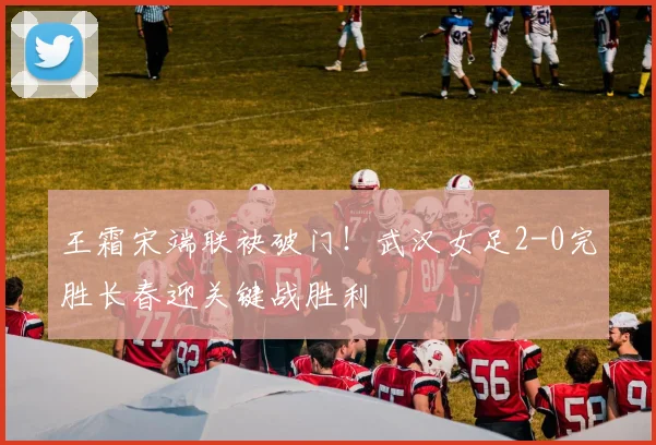 王霜宋端联袂破门！武汉女足2-0完胜长春迎关键战胜利