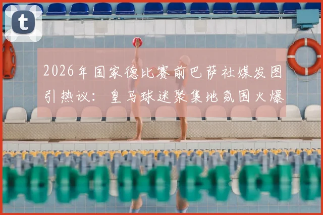 2026年国家德比赛前巴萨社媒发图引热议:皇马球迷聚集地氛围火爆,现场实况图文深度解析