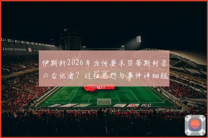 伊斯科2026年为何要求贝蒂斯封杀六台记者?过往恩怨与事件详细梳理,看球员与媒体的紧张关系