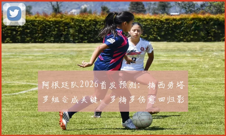 阿根廷队2026首发预测:梅西劳塔罗组合成关键,罗梅罗伤愈回归影响后防布局