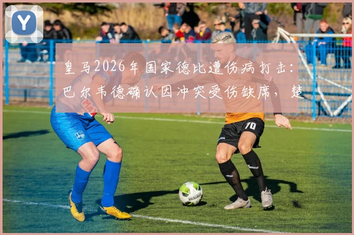 皇马2026年国家德比遭伤病打击:巴尔韦德确认因冲突受伤缺席,楚阿梅尼出战成疑,中场排兵布阵详解