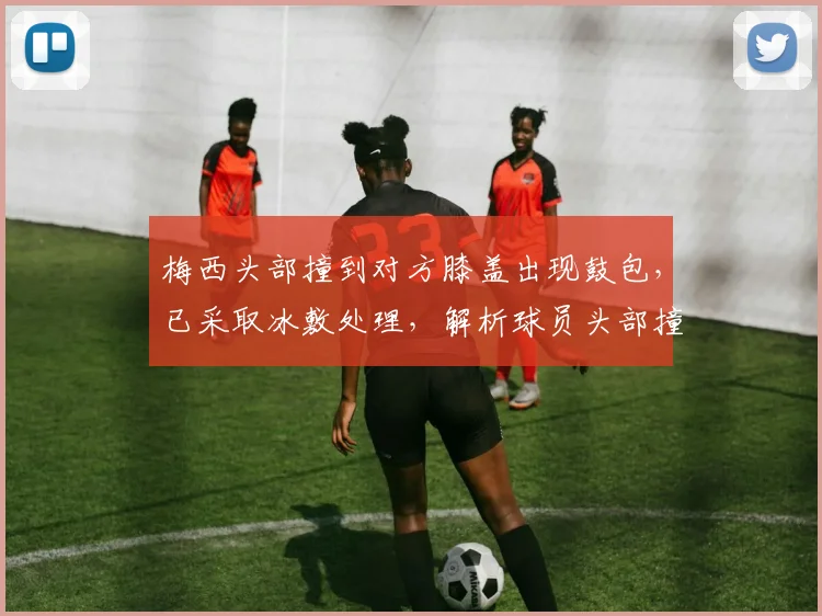 梅西头部撞到对方膝盖出现鼓包，已采取冰敷处理，解析球员头部撞击后的应对与恢复
