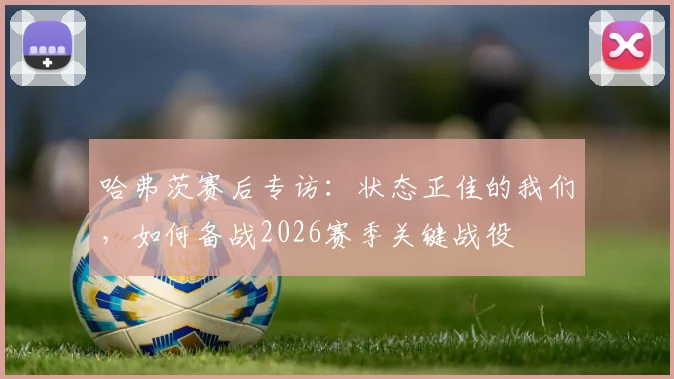 哈弗茨赛后专访：状态正佳的我们，如何备战2026赛季关键战役