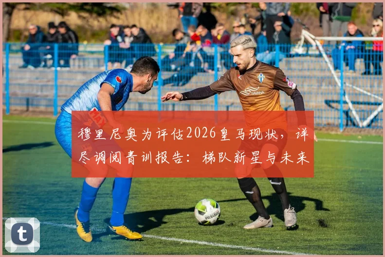穆里尼奥为评估2026皇马现状,详尽调阅青训报告:梯队新星与未来构架深度剖析