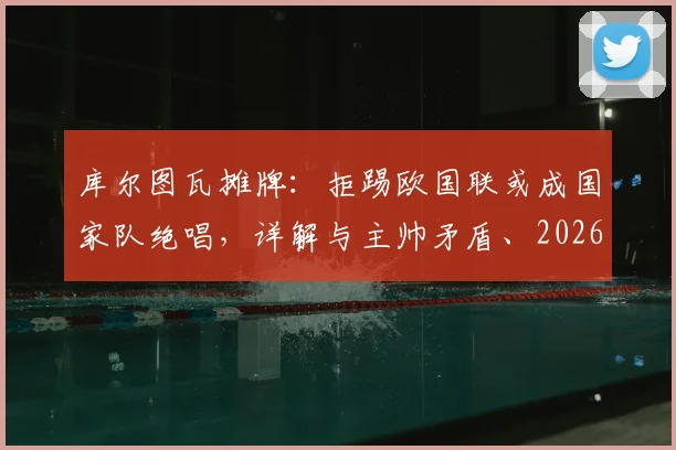 库尔图瓦摊牌：拒踢欧国联或成国家队绝唱，详解与主帅矛盾、2026世界杯前景及比利时门将危机