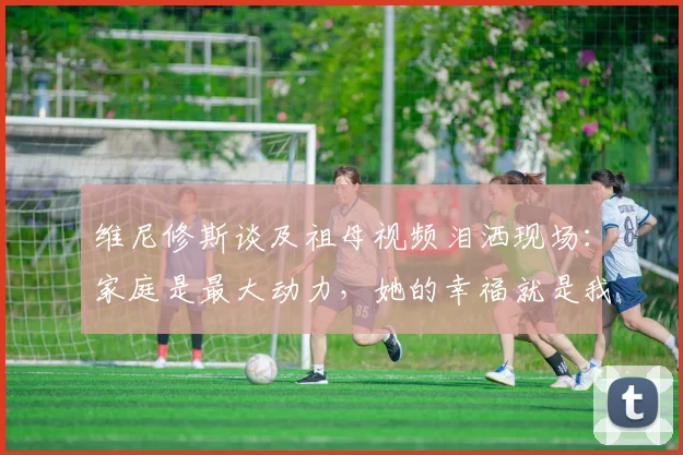 维尼修斯谈及祖母视频泪洒现场：家庭是最大动力，她的幸福就是我奋斗的意义