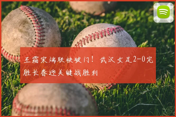 王霜宋端联袂破门！武汉女足2-0完胜长春迎关键战胜利